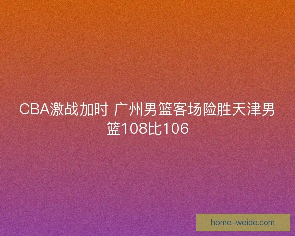 CBA激战加时 广州男篮客场险胜天津男篮108比106