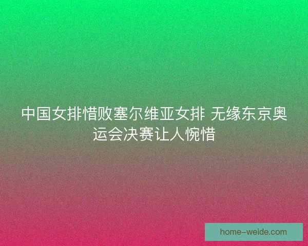 中国女排惜败塞尔维亚女排 无缘东京奥运会决赛让人惋惜